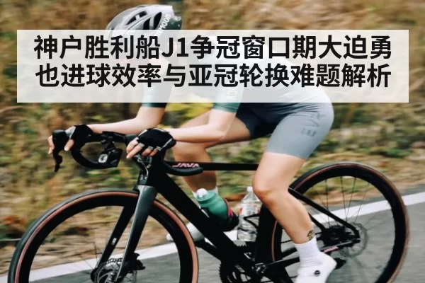 神户胜利船J1争冠窗口期大迫勇也进球效率与亚冠轮换难题解析